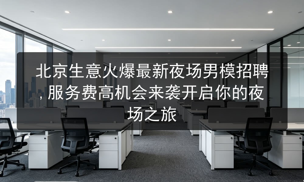 北京生意火爆最新夜场男模招聘,服务费高机会来袭开启